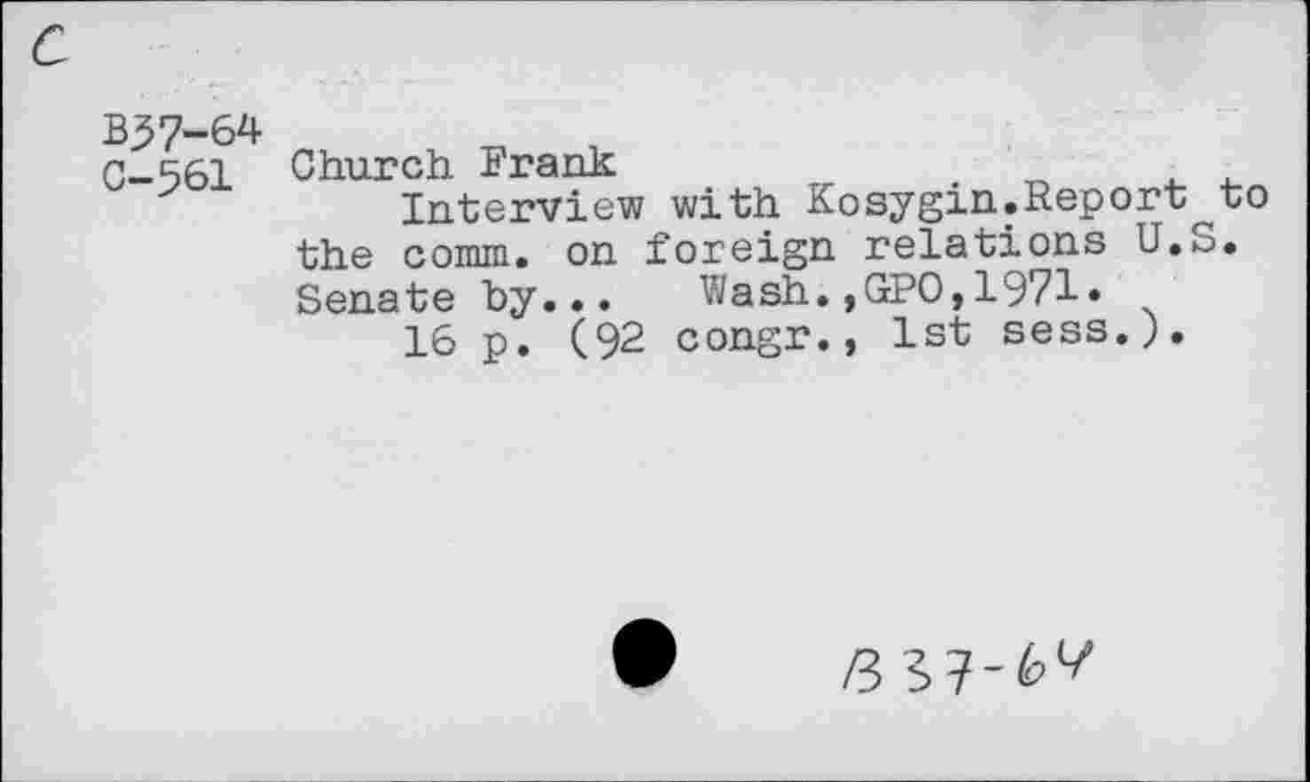 ﻿B57-64
C—561 Church Frank
Interview with Kosygin.Report^to the comm, on foreign relations U.S. Senate by... Wash.,GPO,1971»
16 p. (92 congr., 1st sess.).
